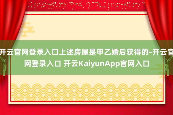 开云官网登录入口上述房屋是甲乙婚后获得的-开云官网登录入口 开云KaiyunApp官网入口