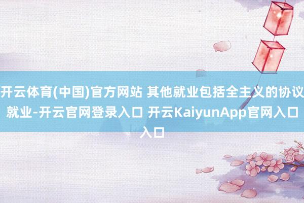 开云体育(中国)官方网站 其他就业包括全主义的协议就业-开云官网登录入口 开云KaiyunApp官网入口