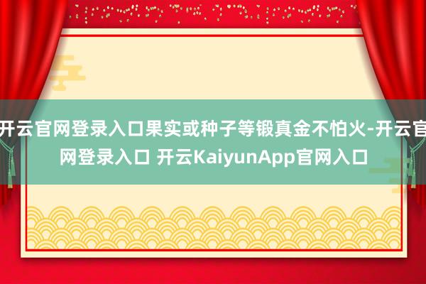 开云官网登录入口果实或种子等锻真金不怕火-开云官网登录入口 开云KaiyunApp官网入口