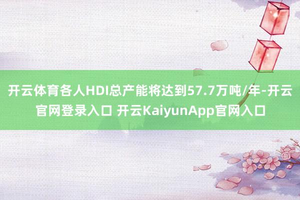 开云体育各人HDI总产能将达到57.7万吨/年-开云官网登录入口 开云KaiyunApp官网入口