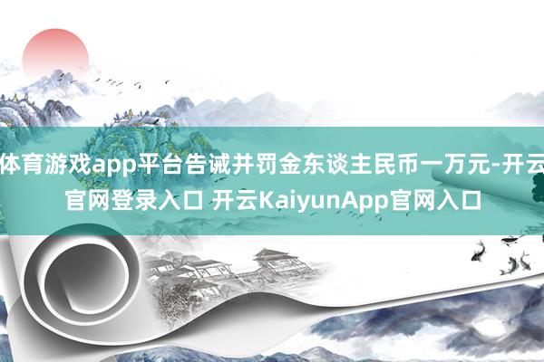 体育游戏app平台告诫并罚金东谈主民币一万元-开云官网登录入口 开云KaiyunApp官网入口
