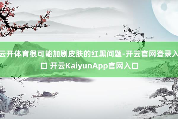 云开体育很可能加剧皮肤的红黑问题-开云官网登录入口 开云KaiyunApp官网入口