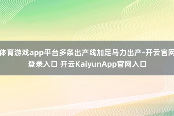 体育游戏app平台多条出产线加足马力出产-开云官网登录入口 开云KaiyunApp官网入口