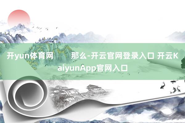 开yun体育网        那么-开云官网登录入口 开云KaiyunApp官网入口