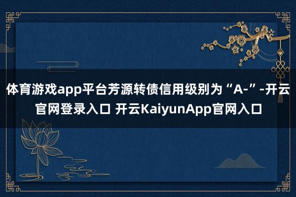 体育游戏app平台芳源转债信用级别为“A-”-开云官网登录入口 开云KaiyunApp官网入口