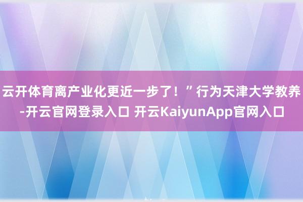 云开体育离产业化更近一步了！”　　行为天津大学教养-开云官网登录入口 开云KaiyunApp官网入口