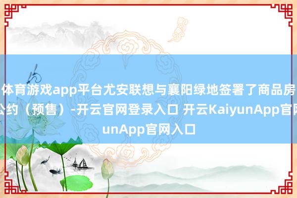 体育游戏app平台尤安联想与襄阳绿地签署了商品房买卖公约（预售）-开云官网登录入口 开云KaiyunApp官网入口