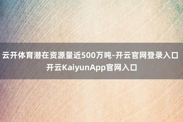 云开体育潜在资源量近500万吨-开云官网登录入口 开云KaiyunApp官网入口