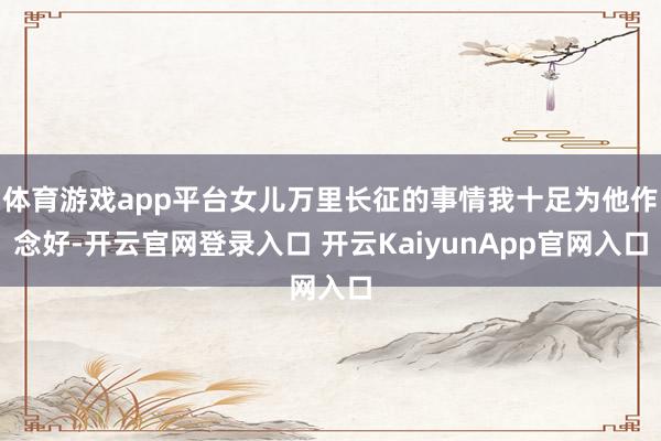 体育游戏app平台女儿万里长征的事情我十足为他作念好-开云官网登录入口 开云KaiyunApp官网入口