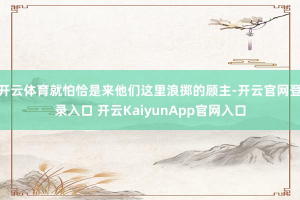 开云体育就怕恰是来他们这里浪掷的顾主-开云官网登录入口 开云KaiyunApp官网入口