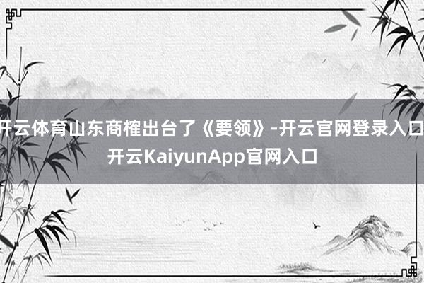 开云体育山东商榷出台了《要领》-开云官网登录入口 开云KaiyunApp官网入口