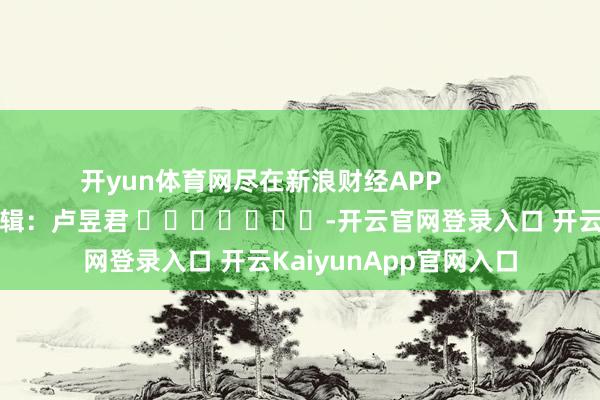 开yun体育网尽在新浪财经APP            						牵累剪辑：卢昱君 							-开云官网登录入口 开云KaiyunApp官网入口