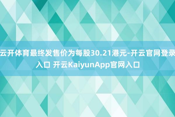 云开体育最终发售价为每股30.21港元-开云官网登录入口 开云KaiyunApp官网入口