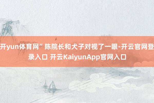 开yun体育网”陈院长和犬子对视了一眼-开云官网登录入口 开云KaiyunApp官网入口