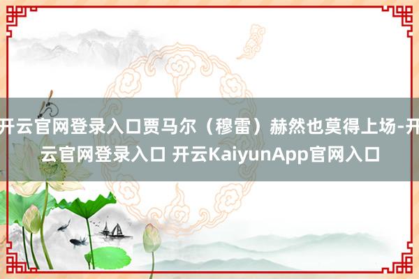 开云官网登录入口贾马尔（穆雷）赫然也莫得上场-开云官网登录入口 开云KaiyunApp官网入口