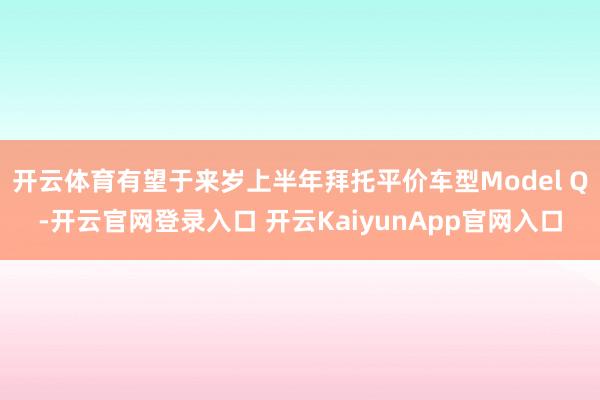 开云体育有望于来岁上半年拜托平价车型Model Q-开云官网登录入口 开云KaiyunApp官网入口