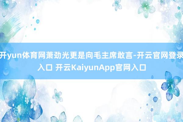 开yun体育网萧劲光更是向毛主席敢言-开云官网登录入口 开云KaiyunApp官网入口