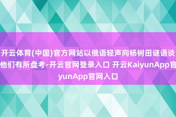 开云体育(中国)官方网站以俄语轻声向杨树田谜语谈：倘若他们有所盘考-开云官网登录入口 开云KaiyunApp官网入口