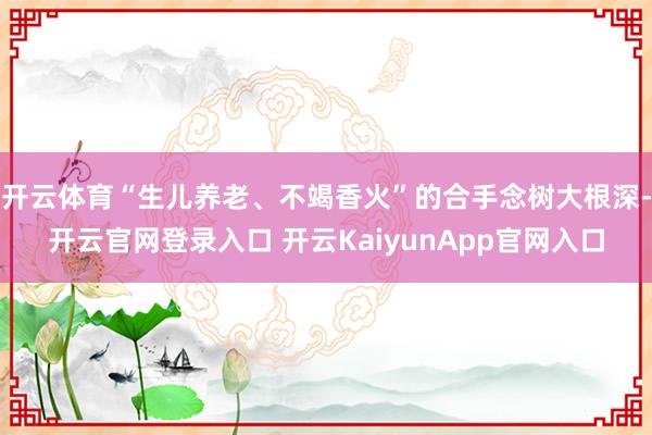 开云体育“生儿养老、不竭香火”的合手念树大根深-开云官网登录入口 开云KaiyunApp官网入口