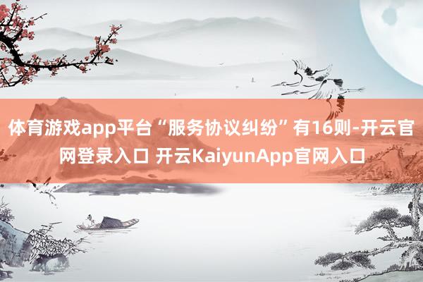 体育游戏app平台“服务协议纠纷”有16则-开云官网登录入口 开云KaiyunApp官网入口
