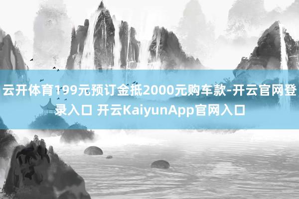 云开体育199元预订金抵2000元购车款-开云官网登录入口 开云KaiyunApp官网入口
