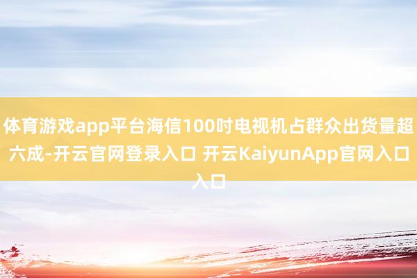 体育游戏app平台海信100吋电视机占群众出货量超六成-开云官网登录入口 开云KaiyunApp官网入口