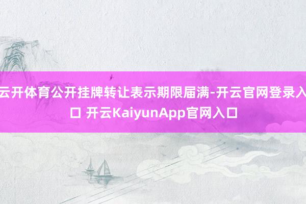 云开体育公开挂牌转让表示期限届满-开云官网登录入口 开云KaiyunApp官网入口
