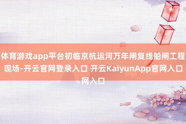 体育游戏app平台初临京杭运河万年闸复线船闸工程现场-开云官网登录入口 开云KaiyunApp官网入口