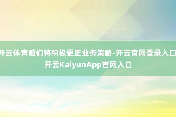 开云体育咱们将积极更正业务策略-开云官网登录入口 开云KaiyunApp官网入口