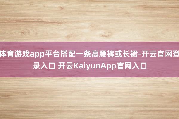 体育游戏app平台搭配一条高腰裤或长裙-开云官网登录入口 开云KaiyunApp官网入口