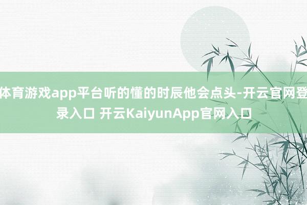 体育游戏app平台听的懂的时辰他会点头-开云官网登录入口 开云KaiyunApp官网入口