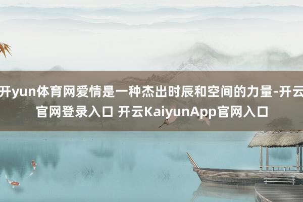 开yun体育网爱情是一种杰出时辰和空间的力量-开云官网登录入口 开云KaiyunApp官网入口