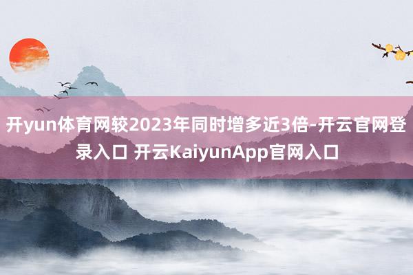 开yun体育网较2023年同时增多近3倍-开云官网登录入口 开云KaiyunApp官网入口