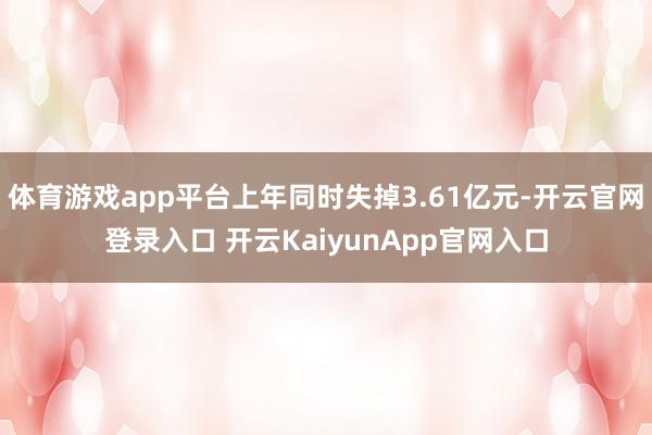 体育游戏app平台上年同时失掉3.61亿元-开云官网登录入口 开云KaiyunApp官网入口