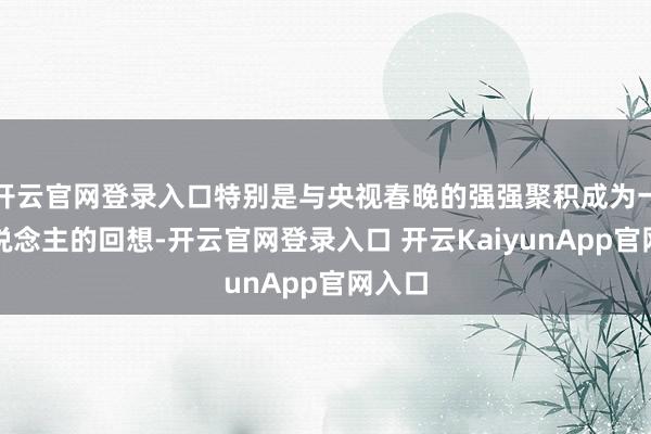 开云官网登录入口特别是与央视春晚的强强聚积成为一代东说念主的回想-开云官网登录入口 开云KaiyunApp官网入口
