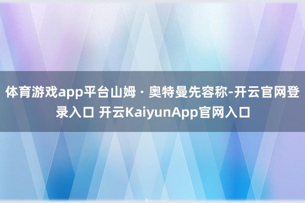 体育游戏app平台山姆 · 奥特曼先容称-开云官网登录入口 开云KaiyunApp官网入口