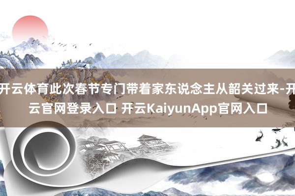 开云体育此次春节专门带着家东说念主从韶关过来-开云官网登录入口 开云KaiyunApp官网入口