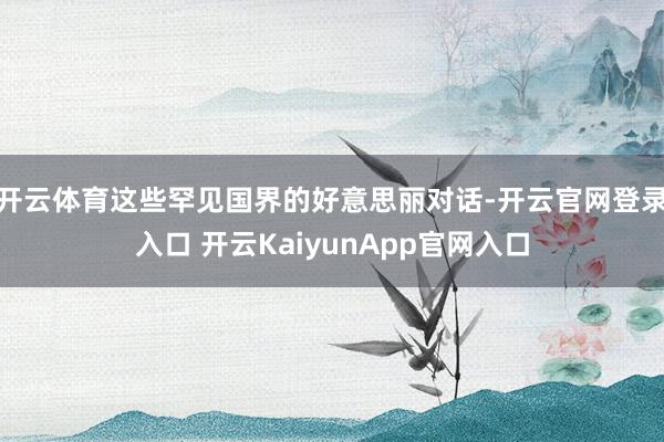 开云体育这些罕见国界的好意思丽对话-开云官网登录入口 开云KaiyunApp官网入口