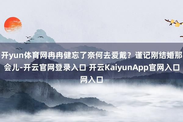 开yun体育网冉冉健忘了奈何去爱戴？谨记刚结婚那会儿-开云官网登录入口 开云KaiyunApp官网入口