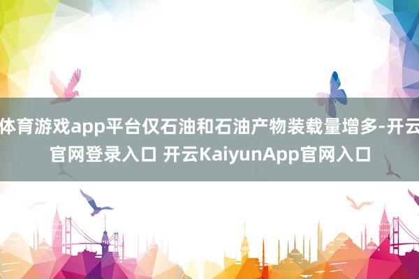 体育游戏app平台仅石油和石油产物装载量增多-开云官网登录入口 开云KaiyunApp官网入口