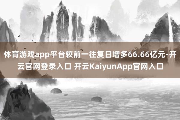 体育游戏app平台较前一往复日增多66.66亿元-开云官网登录入口 开云KaiyunApp官网入口