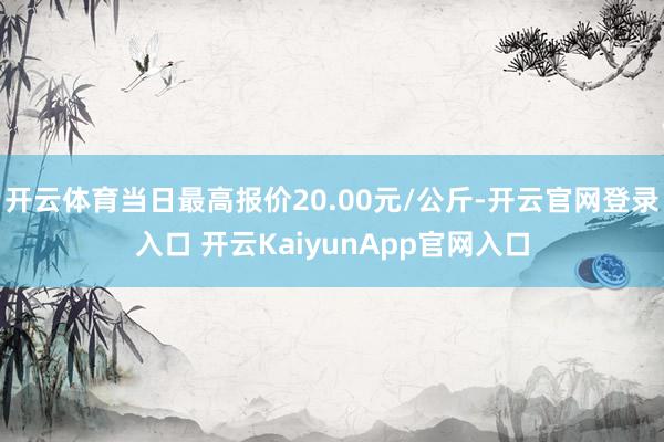 开云体育当日最高报价20.00元/公斤-开云官网登录入口 开云KaiyunApp官网入口
