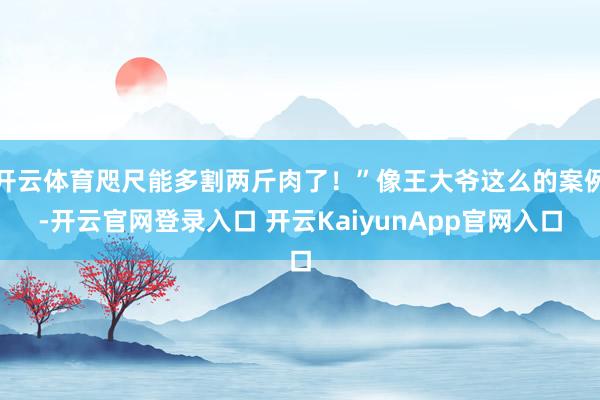 开云体育咫尺能多割两斤肉了！”像王大爷这么的案例-开云官网登录入口 开云KaiyunApp官网入口