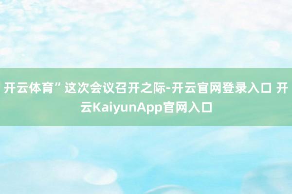 开云体育”　　这次会议召开之际-开云官网登录入口 开云KaiyunApp官网入口