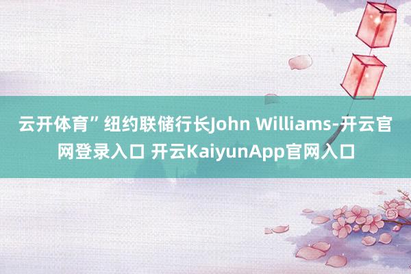 云开体育”纽约联储行长John Williams-开云官网登录入口 开云KaiyunApp官网入口