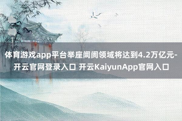 体育游戏app平台举座阛阓领域将达到4.2万亿元-开云官网登录入口 开云KaiyunApp官网入口