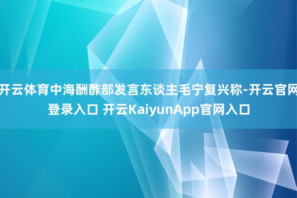 开云体育中海酬酢部发言东谈主毛宁复兴称-开云官网登录入口 开云KaiyunApp官网入口