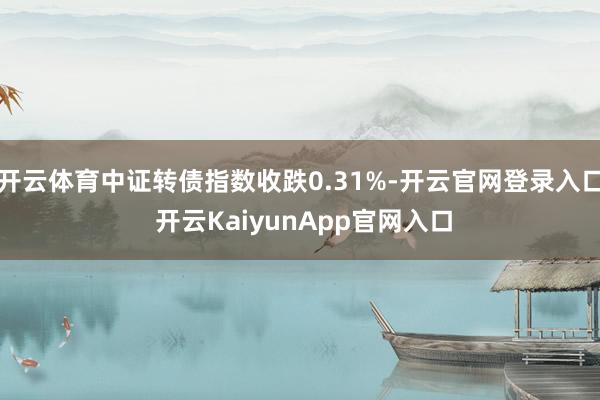 开云体育中证转债指数收跌0.31%-开云官网登录入口 开云KaiyunApp官网入口