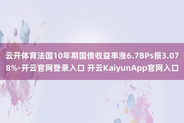 云开体育法国10年期国债收益率涨6.7BPs报3.078%-开云官网登录入口 开云KaiyunApp官网入口