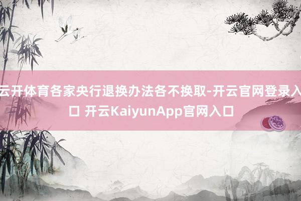 云开体育各家央行退换办法各不换取-开云官网登录入口 开云KaiyunApp官网入口